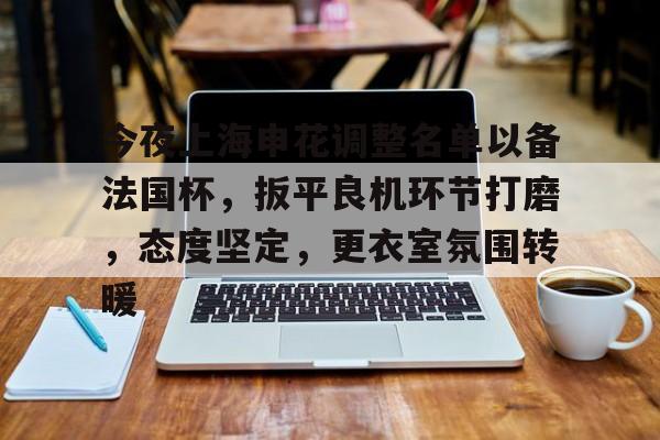 今夜上海申花调整名单以备法国杯，扳平良机环节打磨，态度坚定，更衣室氛围转暖的简单介绍